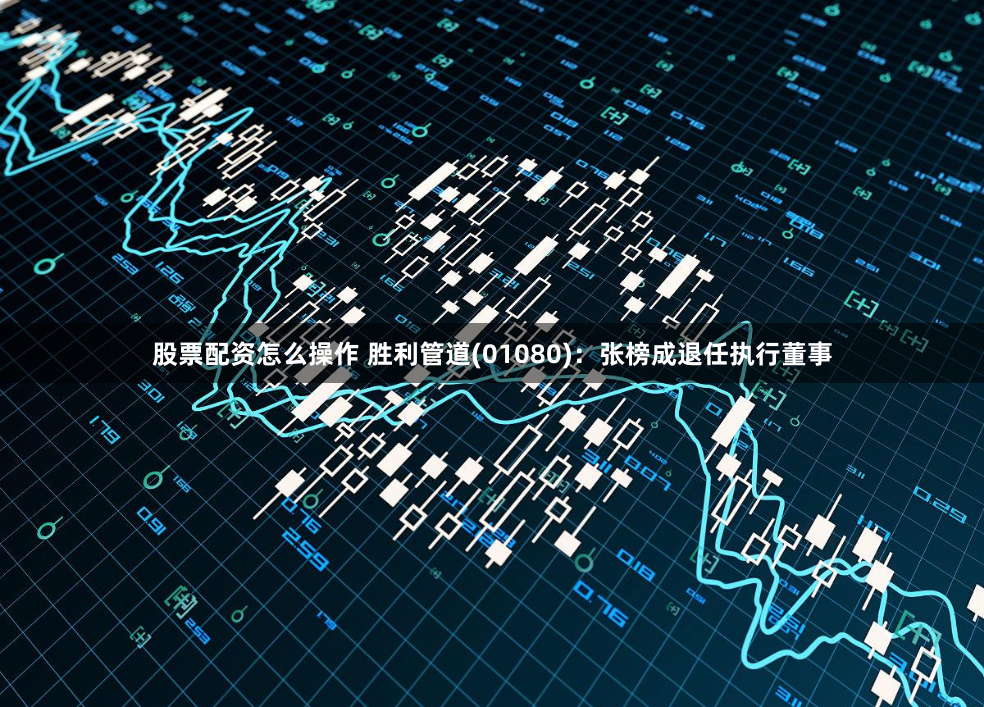 股票配资怎么操作 胜利管道(01080)：张榜成退任执行董事