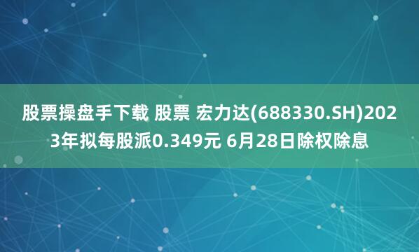 股票操盘手下载 股票 宏力达(688330.SH)2023年拟每股派0.349元 6月28日除权除息