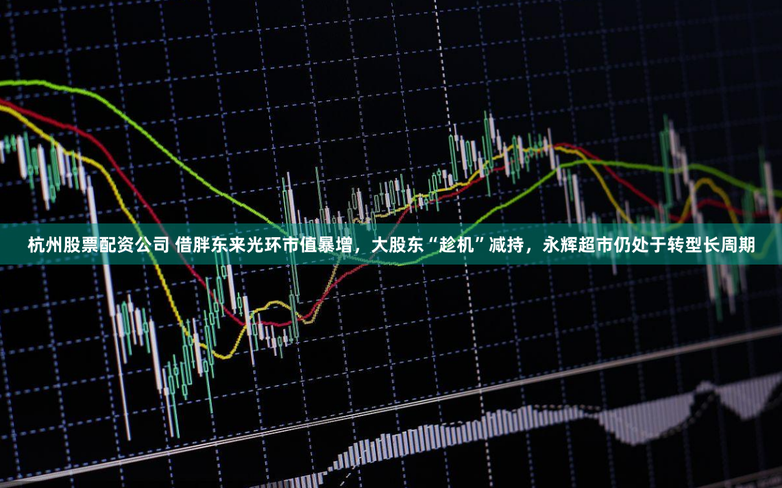 杭州股票配资公司 借胖东来光环市值暴增，大股东“趁机”减持，永辉超市仍处于转型长周期