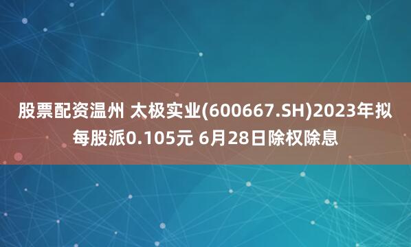 股票配资温州 太极实业(600667.SH)2023年拟每股派0.105元 6月28日除权除息