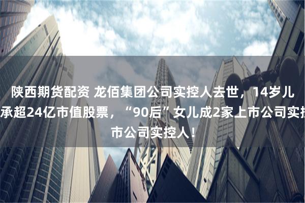 陕西期货配资 龙佰集团公司实控人去世，14岁儿子继承超24亿市值股票，“90后”女儿成2家上市公司实控人！