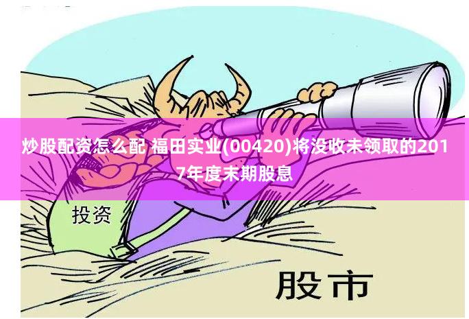 炒股配资怎么配 福田实业(00420)将没收未领取的2017年度末期股息