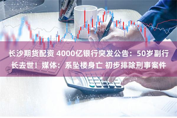 长沙期货配资 4000亿银行突发公告：50岁副行长去世！媒体：系坠楼身亡 初步排除刑事案件