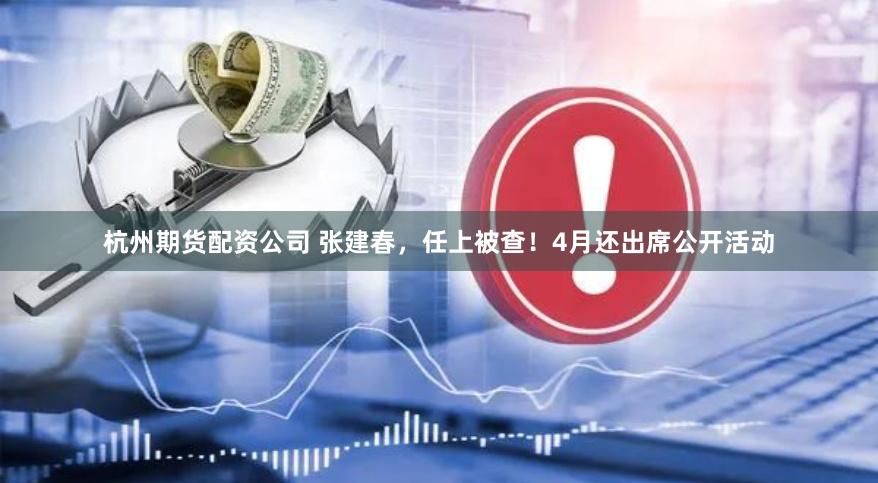 杭州期货配资公司 张建春，任上被查！4月还出席公开活动
