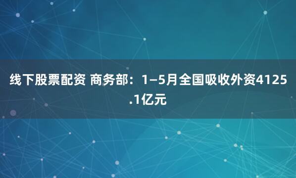 线下股票配资 商务部：1—5月全国吸收外资4125.1亿元
