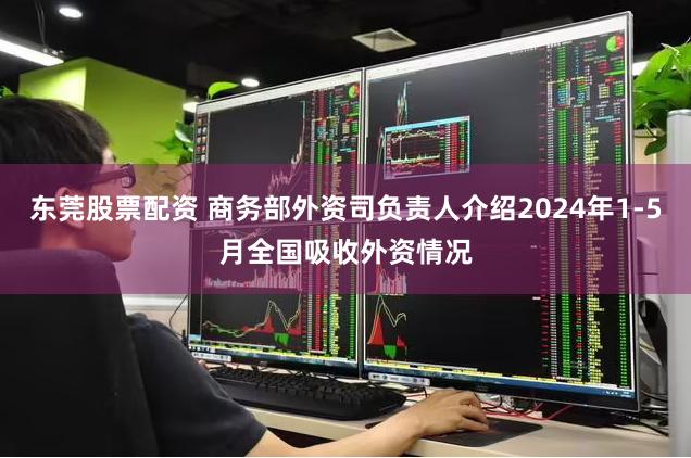 东莞股票配资 商务部外资司负责人介绍2024年1-5月全国吸收外资情况