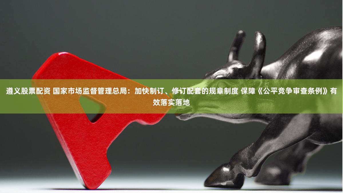 遵义股票配资 国家市场监督管理总局：加快制订、修订配套的规章制度 保障《公平竞争审查条例》有效落实落地