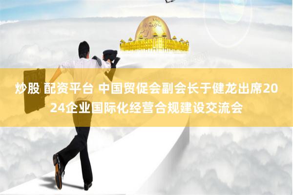 炒股 配资平台 中国贸促会副会长于健龙出席2024企业国际化经营合规建设交流会