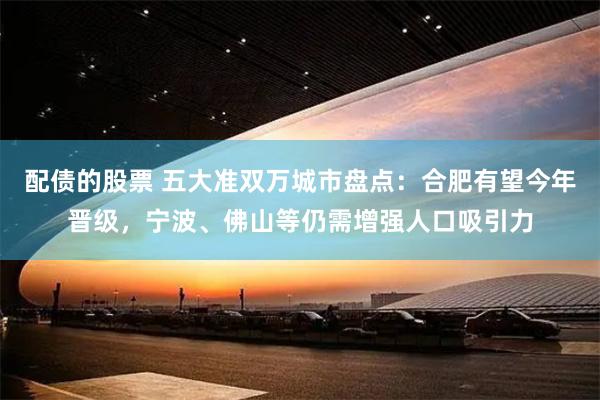 配债的股票 五大准双万城市盘点：合肥有望今年晋级，宁波、佛山等仍需增强人口吸引力