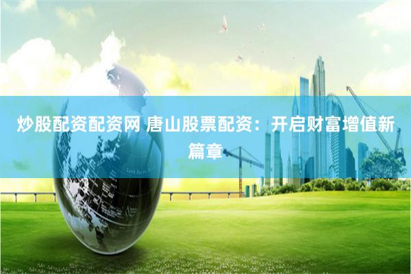 炒股配资配资网 唐山股票配资：开启财富增值新篇章