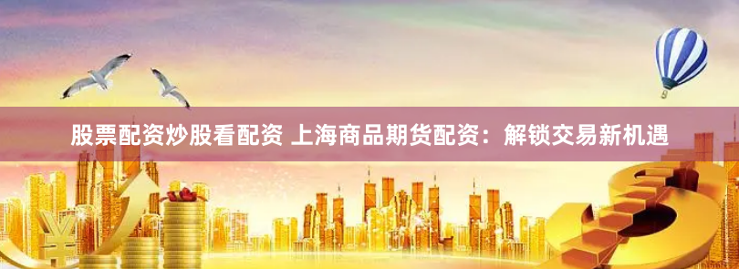 股票配资炒股看配资 上海商品期货配资：解锁交易新机遇