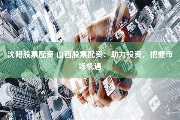 沈阳股票配资 山西股票配资：助力投资，把握市场机遇
