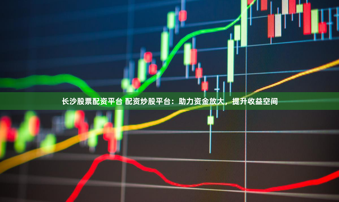 长沙股票配资平台 配资炒股平台：助力资金放大，提升收益空间