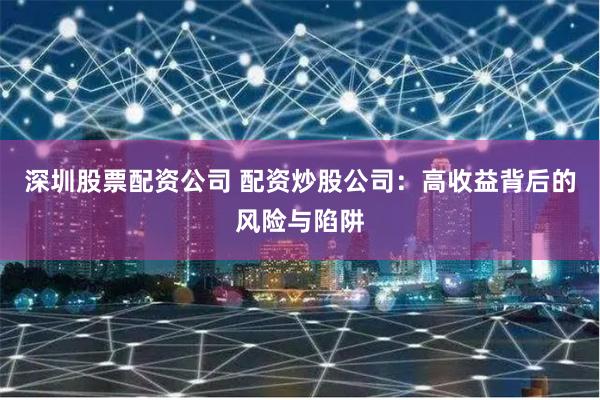 深圳股票配资公司 配资炒股公司：高收益背后的风险与陷阱