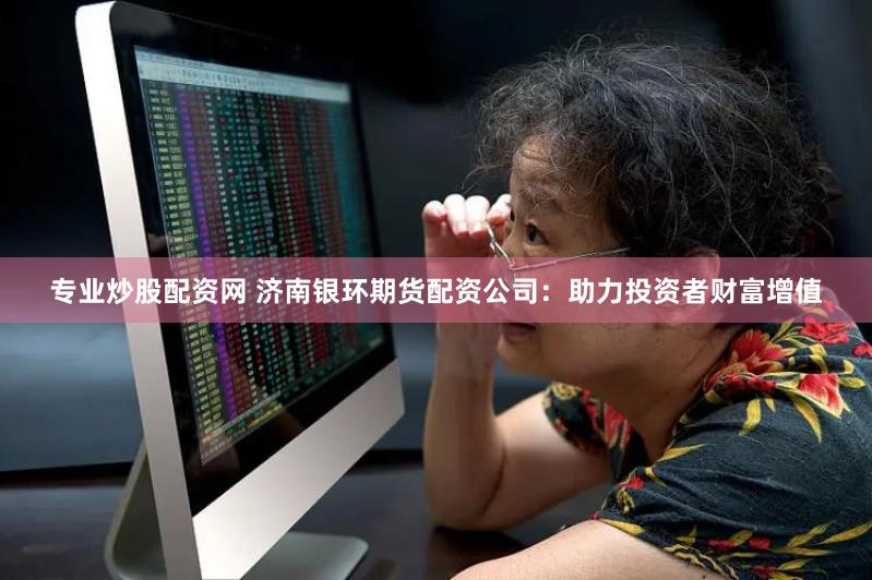 专业炒股配资网 济南银环期货配资公司：助力投资者财富增值