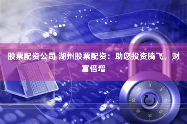 股票配资公司 湖州股票配资：助您投资腾飞，财富倍增