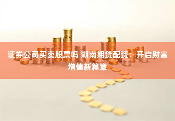 证券公司买卖股票吗 湖南期货配资：开启财富增值新篇章