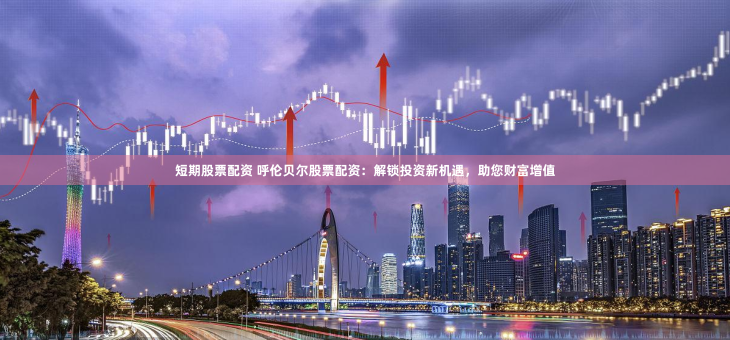 短期股票配资 呼伦贝尔股票配资：解锁投资新机遇，助您财富增值