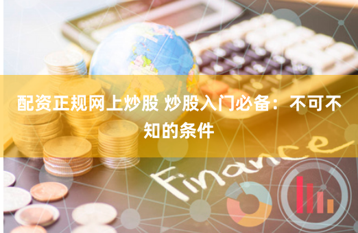 配资正规网上炒股 炒股入门必备：不可不知的条件