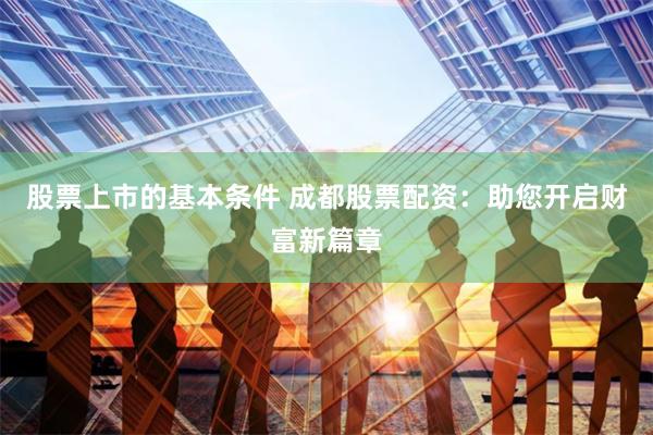 股票上市的基本条件 成都股票配资：助您开启财富新篇章