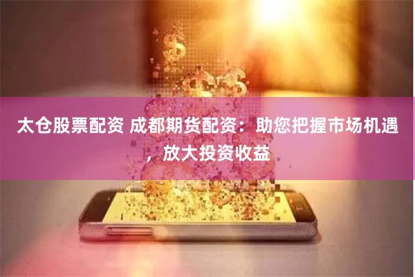 太仓股票配资 成都期货配资：助您把握市场机遇，放大投资收益