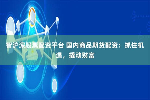 智沪深股票配资平台 国内商品期货配资：抓住机遇，撬动财富