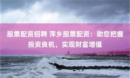 股票配资招聘 萍乡股票配资：助您把握投资良机，实现财富增值
