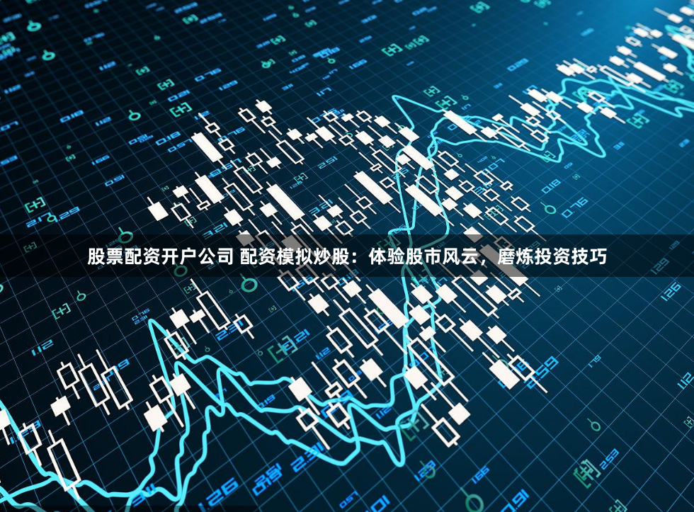 股票配资开户公司 配资模拟炒股：体验股市风云，磨炼投资技巧
