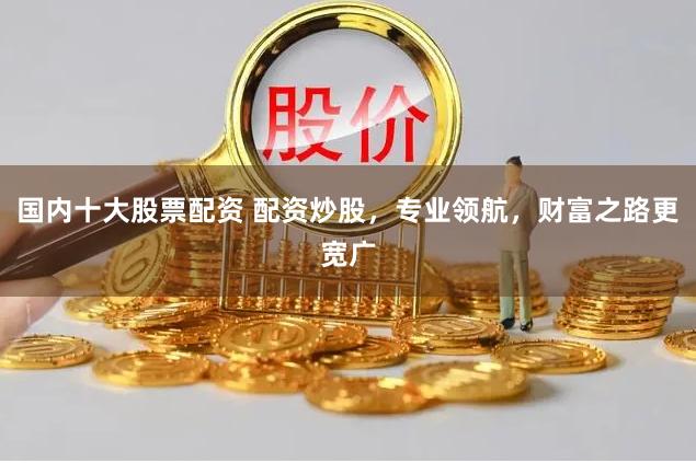 国内十大股票配资 配资炒股，专业领航，财富之路更宽广