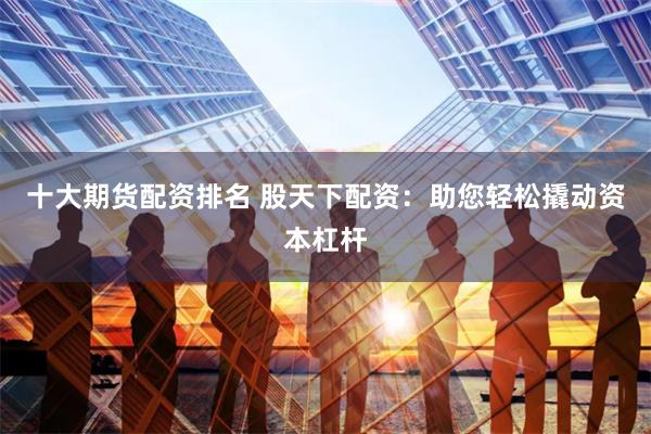 十大期货配资排名 股天下配资：助您轻松撬动资本杠杆