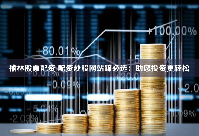 榆林股票配资 配资炒股网站蹿必选:助您投资更轻松